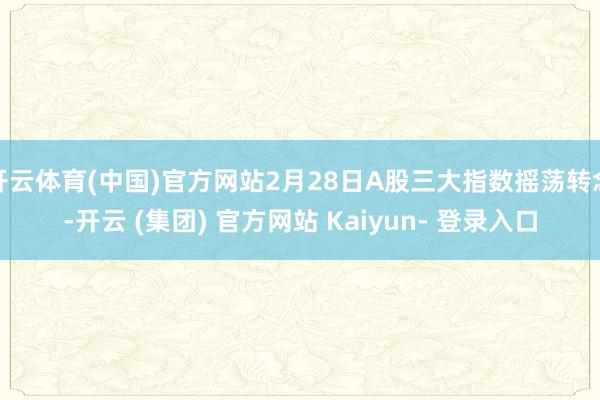 开云体育(中国)官方网站2月28日A股三大指数摇荡转念-开云 (集团) 官方网站 Kaiyun- 登录入口