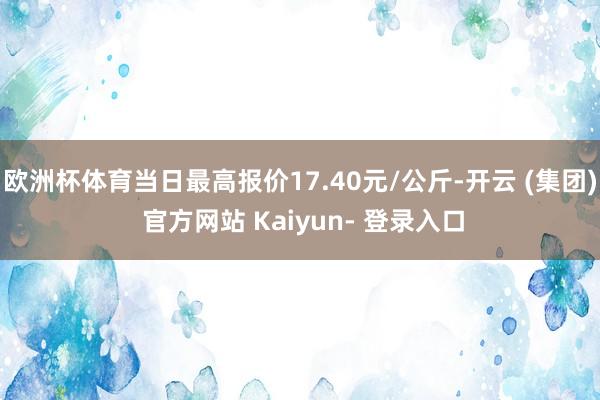 欧洲杯体育当日最高报价17.40元/公斤-开云 (集团) 官方网站 Kaiyun- 登录入口