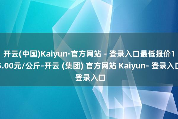 开云(中国)Kaiyun·官方网站 - 登录入口最低报价15.00元/公斤-开云 (集团) 官方网站 Kaiyun- 登录入口
