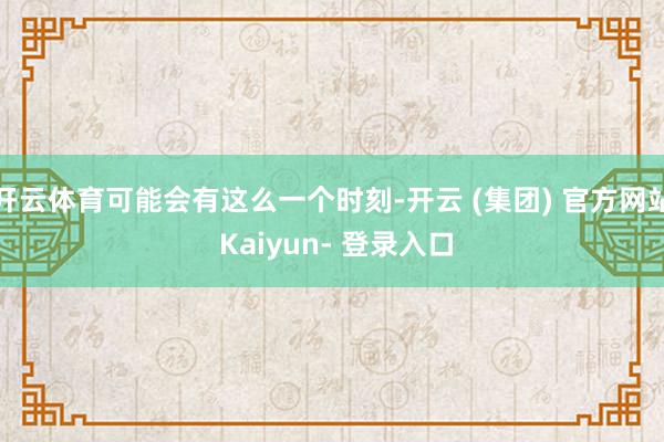 开云体育可能会有这么一个时刻-开云 (集团) 官方网站 Kaiyun- 登录入口
