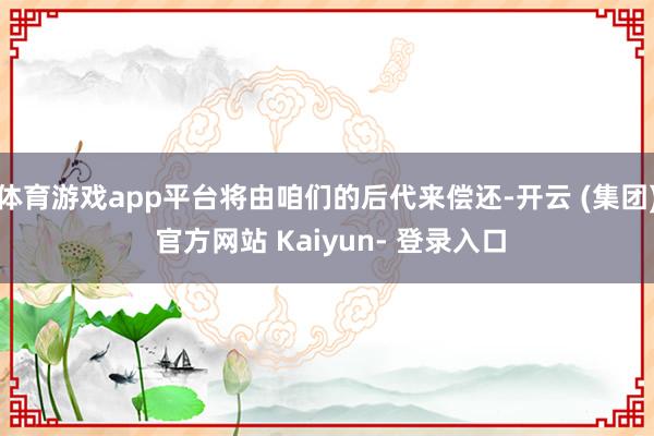 体育游戏app平台将由咱们的后代来偿还-开云 (集团) 官方网站 Kaiyun- 登录入口