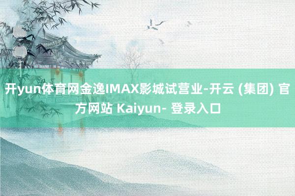 开yun体育网金逸IMAX影城试营业-开云 (集团) 官方网站 Kaiyun- 登录入口