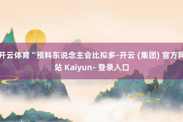 开云体育“预料东说念主会比拟多-开云 (集团) 官方网站 Kaiyun- 登录入口