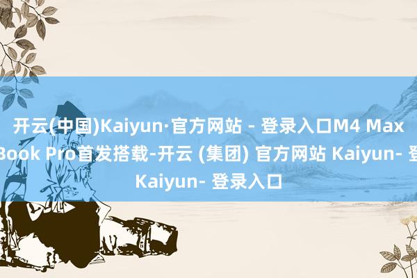 开云(中国)Kaiyun·官方网站 - 登录入口M4 Max由MacBook Pro首发搭载-开云 (集团) 官方网站 Kaiyun- 登录入口