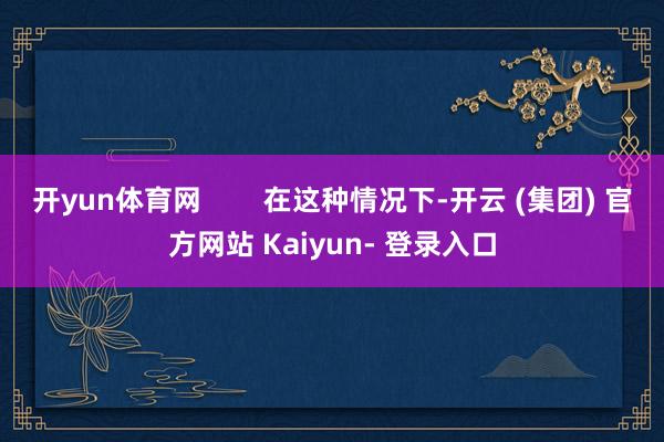 开yun体育网        在这种情况下-开云 (集团) 官方网站 Kaiyun- 登录入口