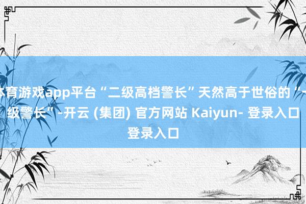 体育游戏app平台“二级高档警长”天然高于世俗的“一级警长”-开云 (集团) 官方网站 Kaiyun- 登录入口