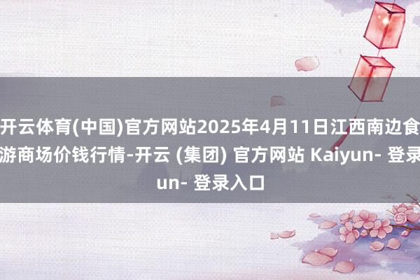 开云体育(中国)官方网站2025年4月11日江西南边食粮交游商场价钱行情-开云 (集团) 官方网站 Kaiyun- 登录入口