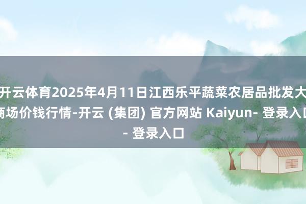 开云体育2025年4月11日江西乐平蔬菜农居品批发大商场价钱行情-开云 (集团) 官方网站 Kaiyun- 登录入口