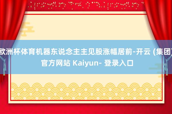 欧洲杯体育机器东说念主主见股涨幅居前-开云 (集团) 官方网站 Kaiyun- 登录入口