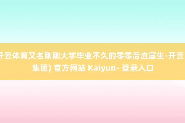开云体育又名刚刚大学毕业不久的零零后应届生-开云 (集团) 官方网站 Kaiyun- 登录入口