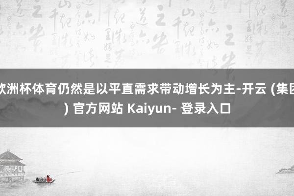 欧洲杯体育仍然是以平直需求带动增长为主-开云 (集团) 官方网站 Kaiyun- 登录入口