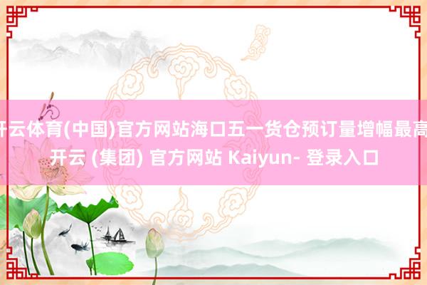 开云体育(中国)官方网站海口五一货仓预订量增幅最高-开云 (集团) 官方网站 Kaiyun- 登录入口
