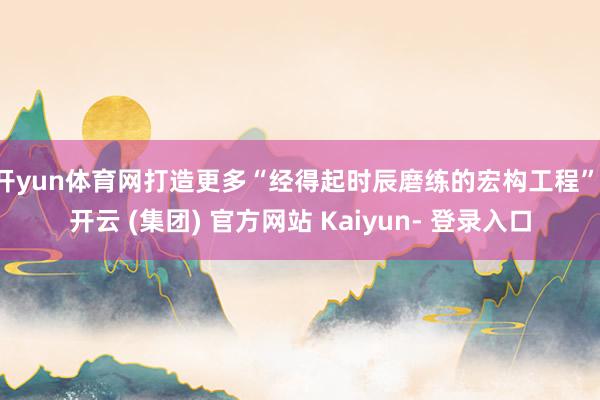 开yun体育网打造更多“经得起时辰磨练的宏构工程”-开云 (集团) 官方网站 Kaiyun- 登录入口