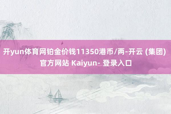 开yun体育网铂金价钱11350港币/两-开云 (集团) 官方网站 Kaiyun- 登录入口