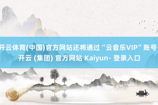 开云体育(中国)官方网站还将通过“云音乐VIP”账号-开云 (集团) 官方网站 Kaiyun- 登录入口
