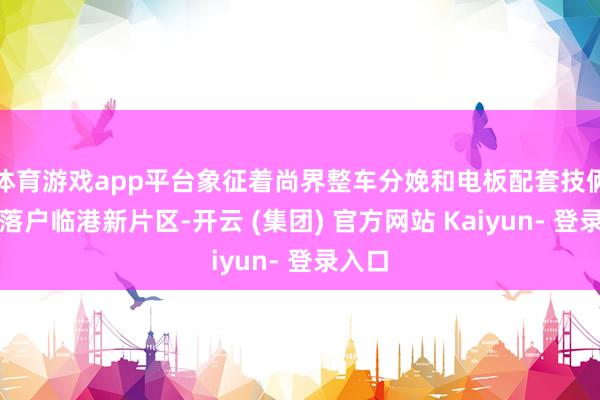 体育游戏app平台象征着尚界整车分娩和电板配套技俩负责落户临港新片区-开云 (集团) 官方网站 Kaiyun- 登录入口