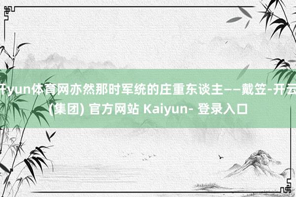 开yun体育网亦然那时军统的庄重东谈主——戴笠-开云 (集团) 官方网站 Kaiyun- 登录入口