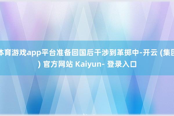 体育游戏app平台准备回国后干涉到革掷中-开云 (集团) 官方网站 Kaiyun- 登录入口