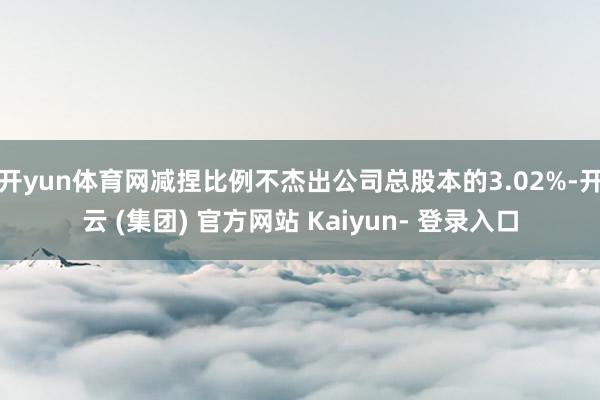 开yun体育网减捏比例不杰出公司总股本的3.02%-开云 (集团) 官方网站 Kaiyun- 登录入口