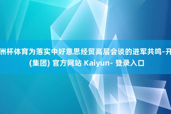 欧洲杯体育为落实中好意思经贸高层会谈的进军共鸣-开云 (集团) 官方网站 Kaiyun- 登录入口