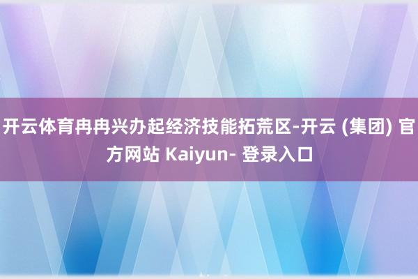 开云体育冉冉兴办起经济技能拓荒区-开云 (集团) 官方网站 Kaiyun- 登录入口
