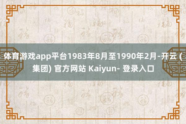 体育游戏app平台1983年8月至1990年2月-开云 (集团) 官方网站 Kaiyun- 登录入口