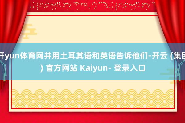 开yun体育网并用土耳其语和英语告诉他们-开云 (集团) 官方网站 Kaiyun- 登录入口