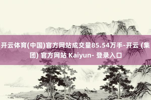 开云体育(中国)官方网站成交量85.54万手-开云 (集团) 官方网站 Kaiyun- 登录入口