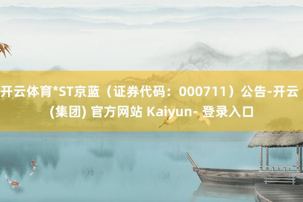 开云体育*ST京蓝（证券代码：000711）公告-开云 (集团) 官方网站 Kaiyun- 登录入口