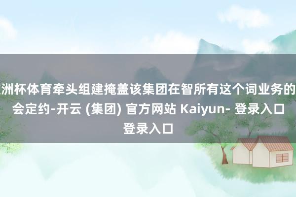 欧洲杯体育牵头组建掩盖该集团在智所有这个词业务的工会定约-开云 (集团) 官方网站 Kaiyun- 登录入口