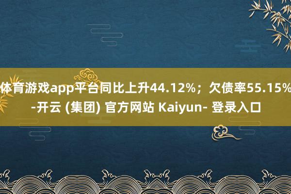 体育游戏app平台同比上升44.12%；欠债率55.15%-开云 (集团) 官方网站 Kaiyun- 登录入口