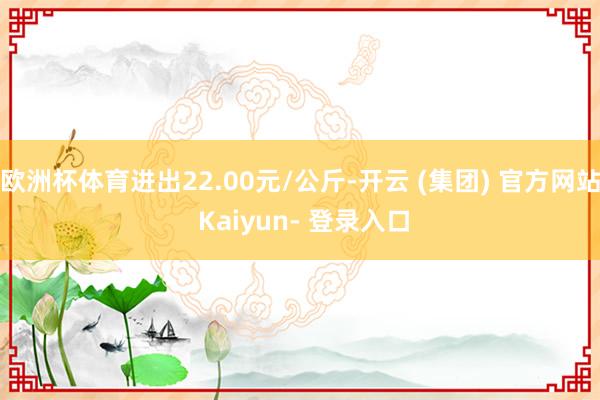 欧洲杯体育进出22.00元/公斤-开云 (集团) 官方网站 Kaiyun- 登录入口