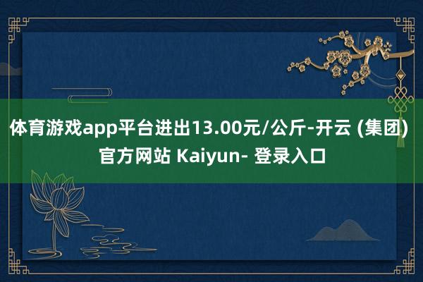 体育游戏app平台进出13.00元/公斤-开云 (集团) 官方网站 Kaiyun- 登录入口