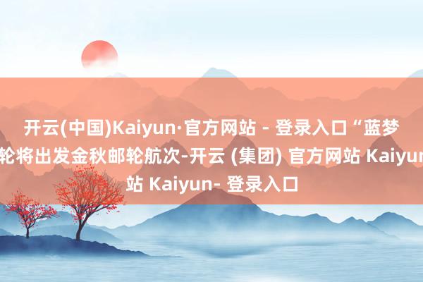 开云(中国)Kaiyun·官方网站 - 登录入口“蓝梦之歌”号邮轮将出发金秋邮轮航次-开云 (集团) 官方网站 Kaiyun- 登录入口