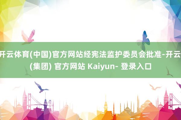 开云体育(中国)官方网站经宪法监护委员会批准-开云 (集团) 官方网站 Kaiyun- 登录入口
