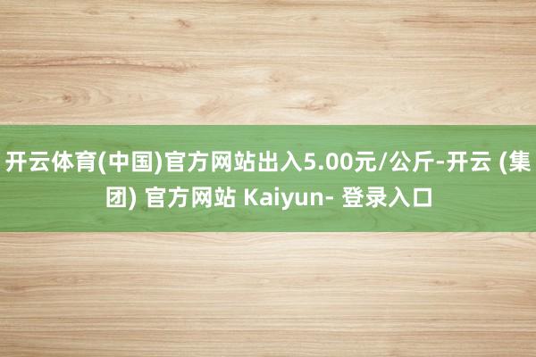 开云体育(中国)官方网站出入5.00元/公斤-开云 (集团) 官方网站 Kaiyun- 登录入口