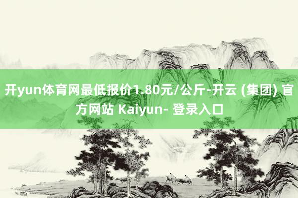 开yun体育网最低报价1.80元/公斤-开云 (集团) 官方网站 Kaiyun- 登录入口