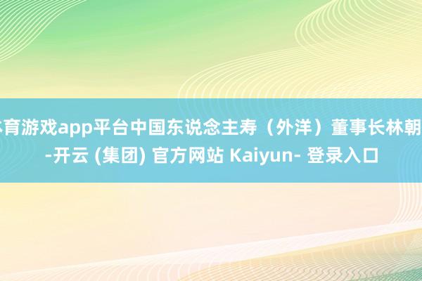 体育游戏app平台中国东说念主寿（外洋）董事长林朝日-开云 (集团) 官方网站 Kaiyun- 登录入口