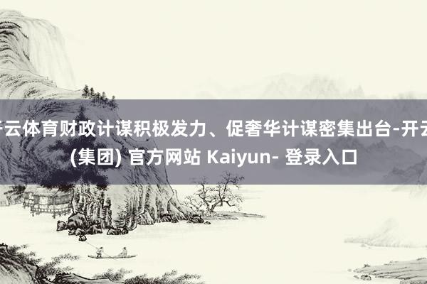 开云体育财政计谋积极发力、促奢华计谋密集出台-开云 (集团) 官方网站 Kaiyun- 登录入口