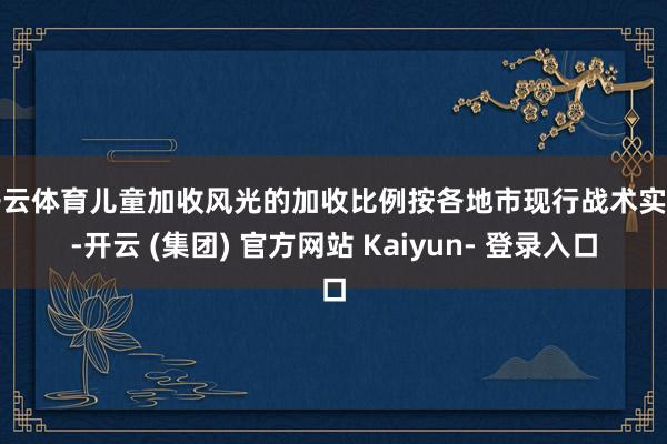 开云体育儿童加收风光的加收比例按各地市现行战术实行-开云 (集团) 官方网站 Kaiyun- 登录入口