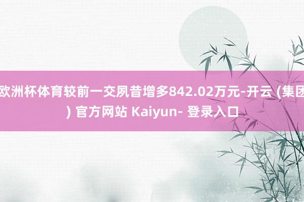欧洲杯体育较前一交夙昔增多842.02万元-开云 (集团) 官方网站 Kaiyun- 登录入口