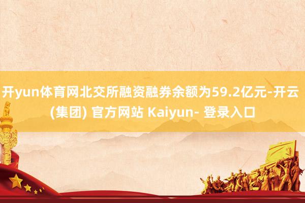 开yun体育网　　北交所融资融券余额为59.2亿元-开云 (集团) 官方网站 Kaiyun- 登录入口