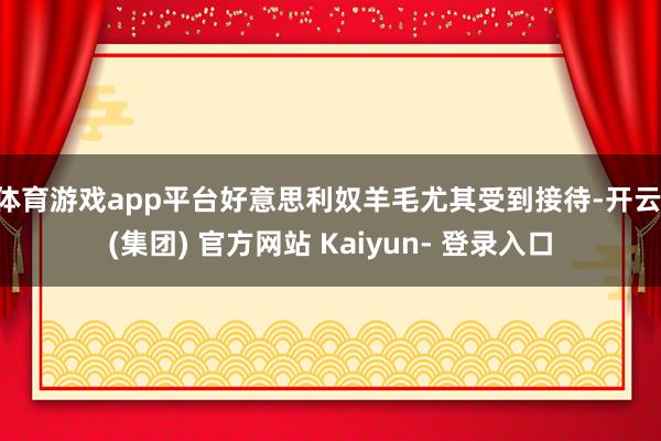 体育游戏app平台好意思利奴羊毛尤其受到接待-开云 (集团) 官方网站 Kaiyun- 登录入口