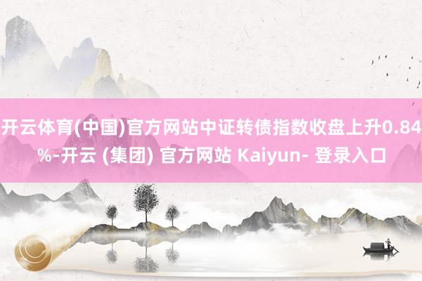 开云体育(中国)官方网站　　中证转债指数收盘上升0.84%-开云 (集团) 官方网站 Kaiyun- 登录入口
