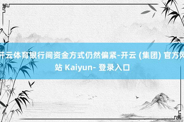 开云体育银行间资金方式仍然偏紧-开云 (集团) 官方网站 Kaiyun- 登录入口
