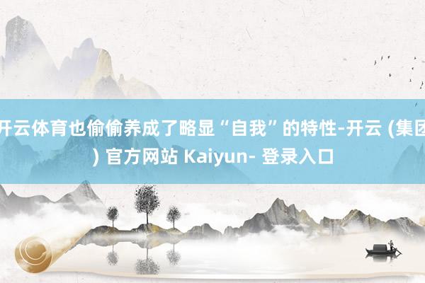 开云体育也偷偷养成了略显“自我”的特性-开云 (集团) 官方网站 Kaiyun- 登录入口