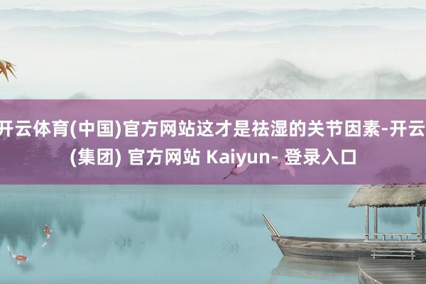 开云体育(中国)官方网站这才是祛湿的关节因素-开云 (集团) 官方网站 Kaiyun- 登录入口