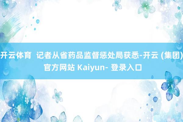 开云体育  记者从省药品监督惩处局获悉-开云 (集团) 官方网站 Kaiyun- 登录入口