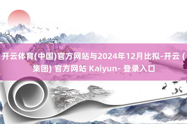 开云体育(中国)官方网站与2024年12月比拟-开云 (集团) 官方网站 Kaiyun- 登录入口