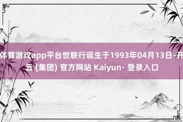 体育游戏app平台世联行诞生于1993年04月13日-开云 (集团) 官方网站 Kaiyun- 登录入口